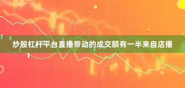 炒股杠杆平台直播带动的成交额有一半来自店播
