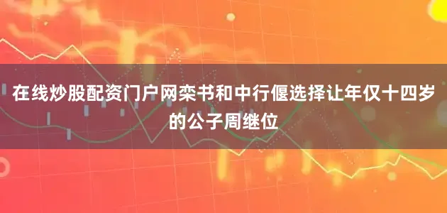 在线炒股配资门户网栾书和中行偃选择让年仅十四岁的公子周继位