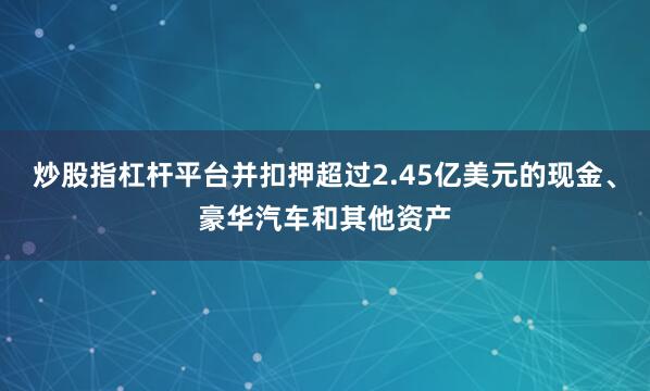 炒股指杠杆平台并扣押超过2.45亿美元的现金、豪华汽车和其他资产