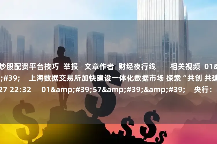 炒股配资平台技巧  举报   文章作者  财经夜行线       相关视频  01&#39;45&#39;&#39;    上海数据交易所加快建设一体化数据市场 探索“共创 共建 共享”新范式    38  06-27 22:32     01&#39;57&#39;&#39;    央行：将研究制定新阶段金融科技发展规划    44  06-24