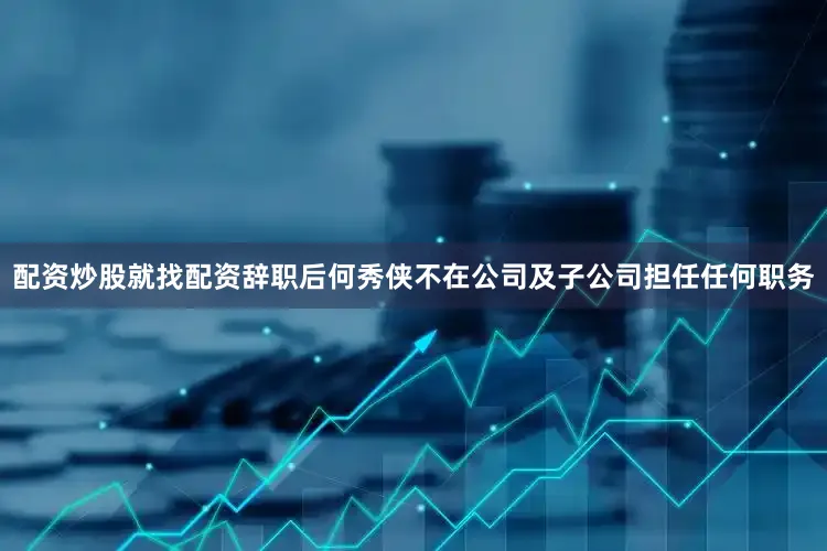 配资炒股就找配资辞职后何秀侠不在公司及子公司担任任何职务