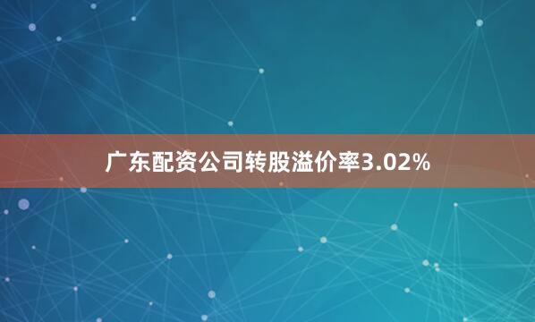 广东配资公司转股溢价率3.02%