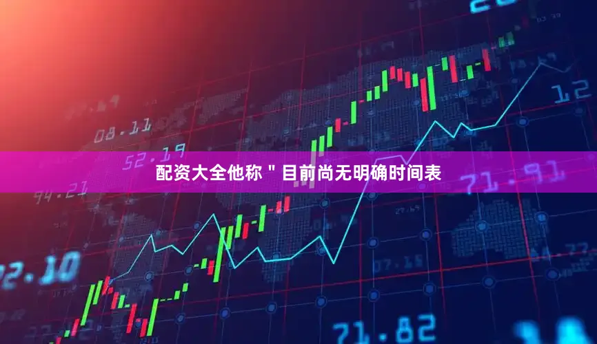 配资大全他称＂目前尚无明确时间表