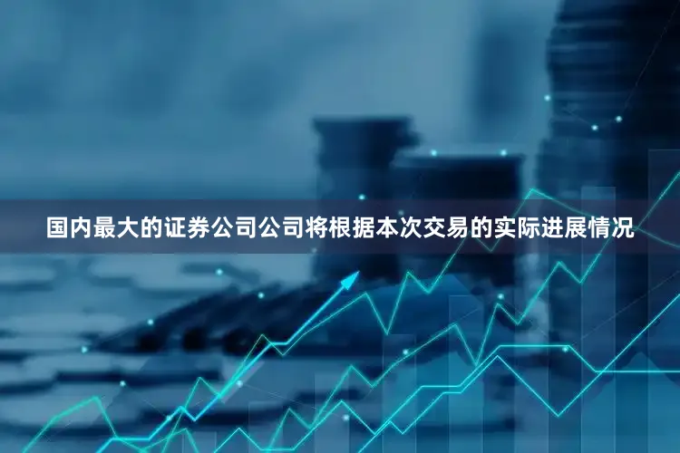 国内最大的证券公司公司将根据本次交易的实际进展情况