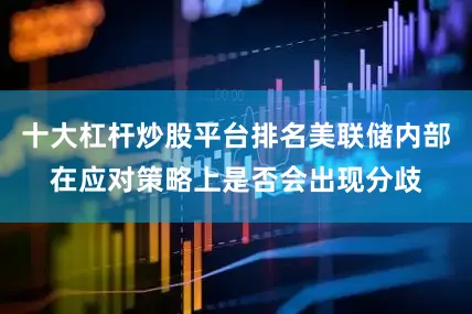 十大杠杆炒股平台排名美联储内部在应对策略上是否会出现分歧