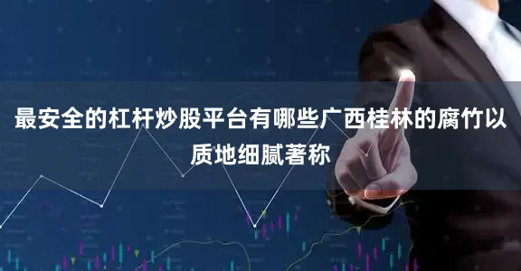 最安全的杠杆炒股平台有哪些广西桂林的腐竹以质地细腻著称
