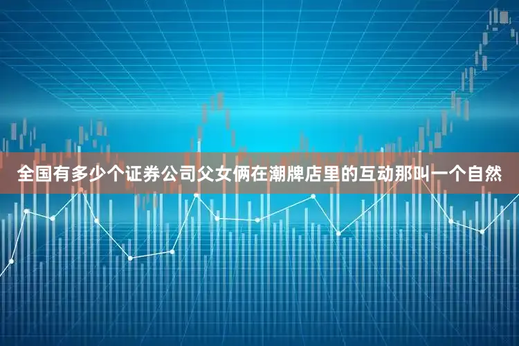 全国有多少个证券公司父女俩在潮牌店里的互动那叫一个自然