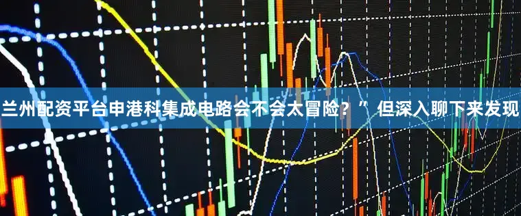 兰州配资平台申港科集成电路会不会太冒险？” 但深入聊下来发现