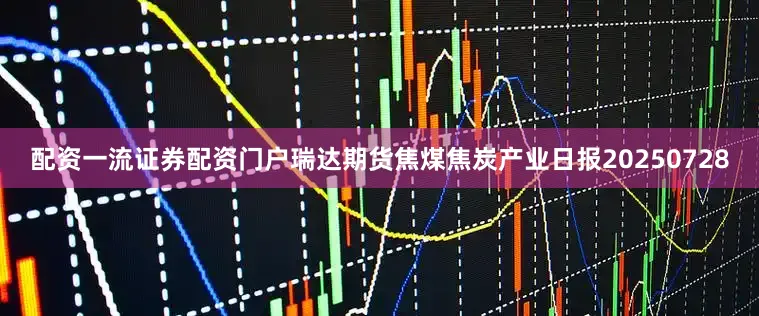 配资一流证券配资门户瑞达期货焦煤焦炭产业日报20250728
