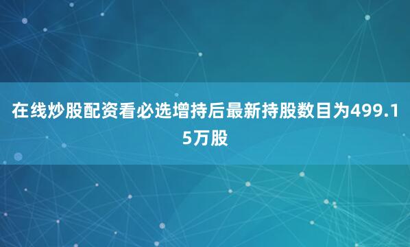 在线炒股配资看必选增持后最新持股数目为499.15万股