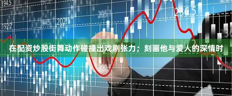 在配资炒股街舞动作碰撞出戏剧张力；刻画他与爱人的深情时