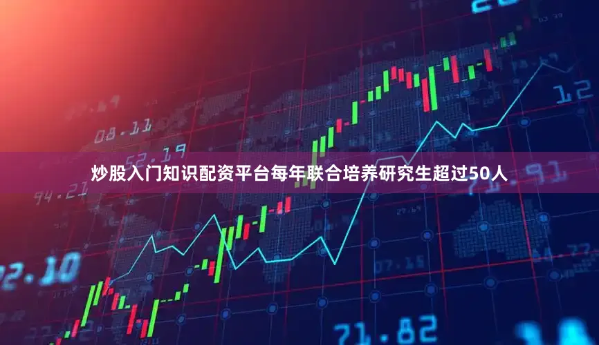 炒股入门知识配资平台每年联合培养研究生超过50人